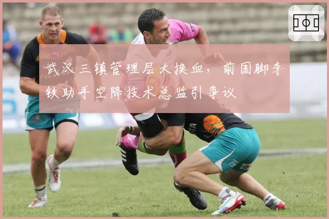 武汉三镇管理层大换血,前国脚李铁助手空降技术总监引争议