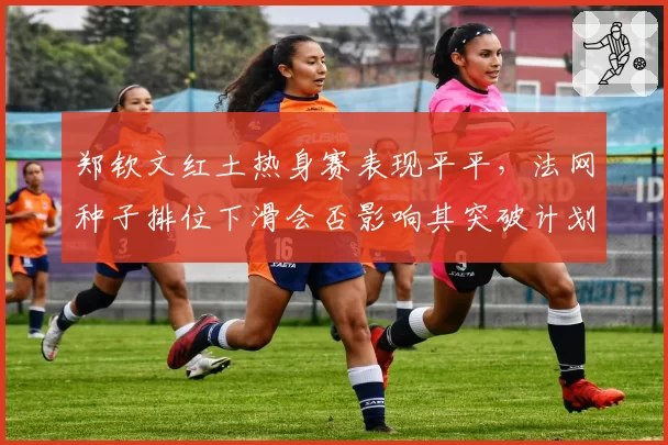 郑钦文红土热身赛表现平平，法网种子排位下滑会否影响其突破计划？