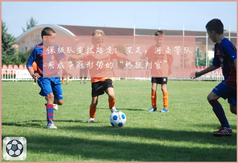保级队变拦路虎：深足、河南等队或成争冠形势的“终极判官”