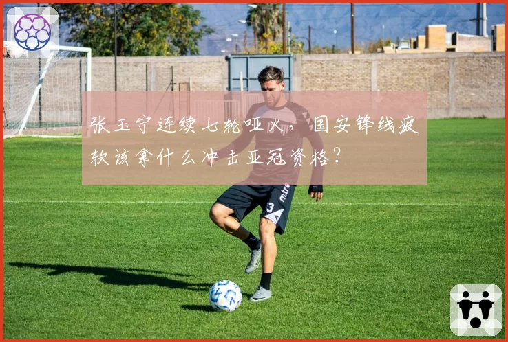 张玉宁连续七轮哑火，国安锋线疲软该拿什么冲击亚冠资格？