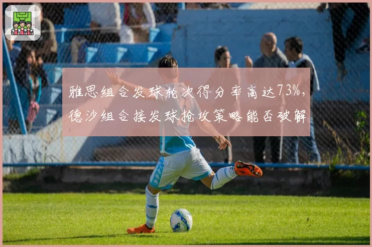 雅思组合发球轮次得分率高达73%,德沙组合接发球抢攻策略能否破解?