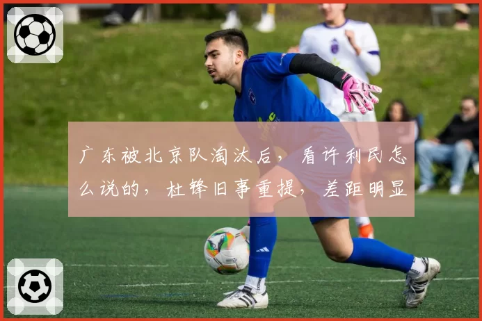 广东被北京队淘汰后,看许利民怎么说的,杜锋旧事重提,差距明显