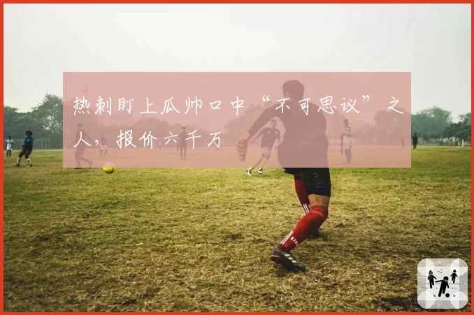 热刺盯上瓜帅口中“不可思议”之人,报价六千万