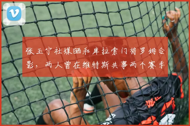 张玉宁社媒晒和库拉索门将罗姆合影,两人曾在维特斯共事两个赛季