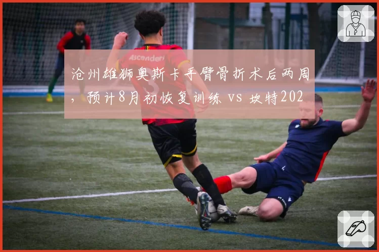 沧州雄狮奥斯卡手臂骨折术后两周,预计8月初恢复训练 vs 坎特2025年同类手术休战25天