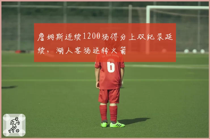 詹姆斯连续1200场得分上双纪录延续，湖人客场逆转火箭