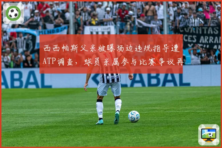 西西帕斯父亲被曝场边违规指导遭ATP调查，球员亲属参与比赛争议再升级