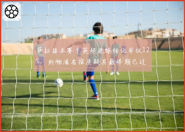 萨拉赫本赛季英超进球转化率仅12%，利物浦名宿质疑其巅峰期已过