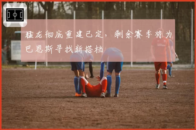 猛龙彻底重建已定,剩余赛季将为巴恩斯寻找新搭档