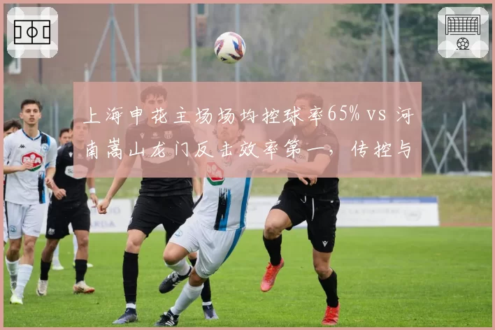 上海申花主场场均控球率65% vs 河南嵩山龙门反击效率第一,传控与防反的经典博弈