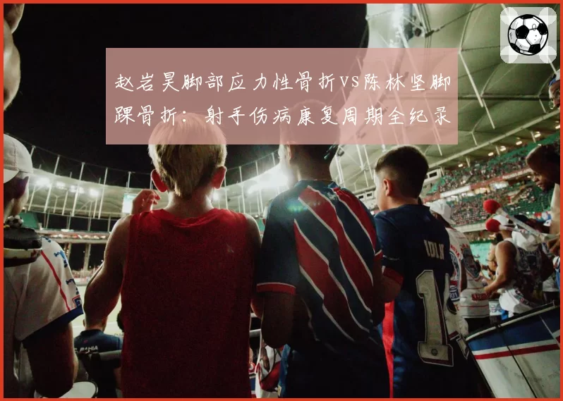 赵岩昊脚部应力性骨折vs陈林坚脚踝骨折：射手伤病康复周期全纪录