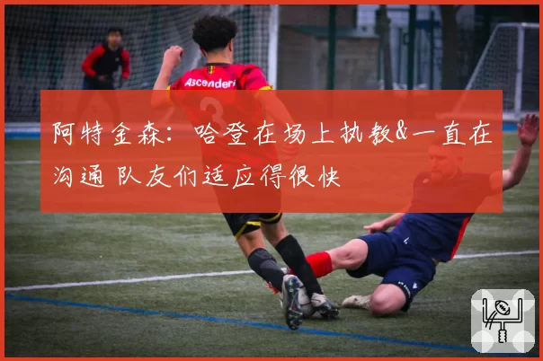 阿特金森:哈登在场上执教&一直在沟通 队友们适应得很快