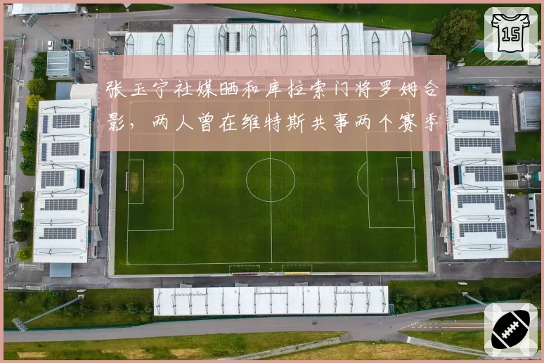 张玉宁社媒晒和库拉索门将罗姆合影,两人曾在维特斯共事两个赛季