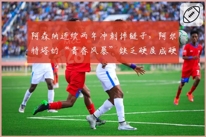 阿森纳连续两年冲刺掉链子，阿尔特塔的“青春风暴”缺乏硬度成硬伤？