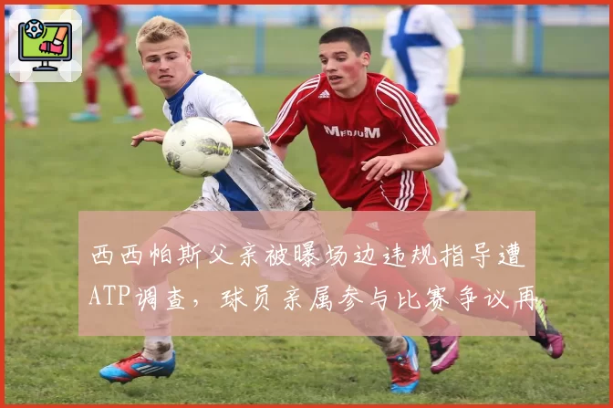 西西帕斯父亲被曝场边违规指导遭ATP调查，球员亲属参与比赛争议再升级
