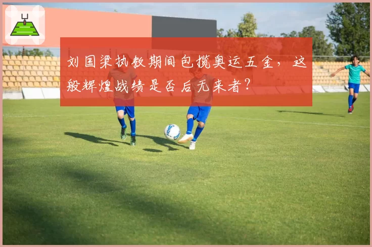 刘国梁执教期间包揽奥运五金，这般辉煌战绩是否后无来者？