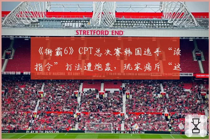 《街霸6》CPT总决赛韩国选手“读指令”打法遭炮轰，玩家痛斥“这是对格斗精神的亵渎”