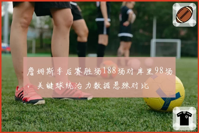 詹姆斯季后赛胜场188场对库里98场，关键球统治力数据悬殊对比