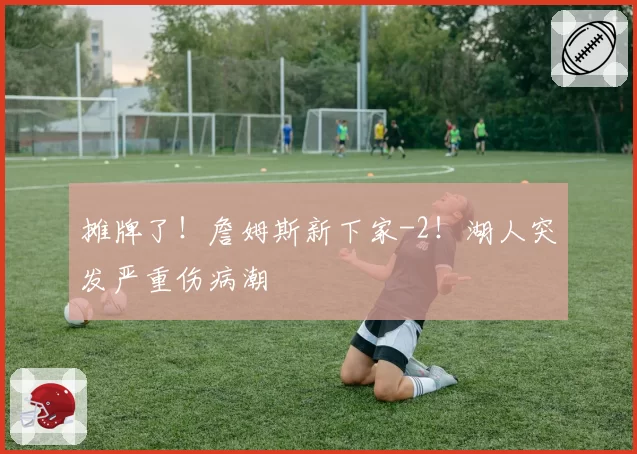 摊牌了！詹姆斯新下家-2！湖人突发严重伤病潮