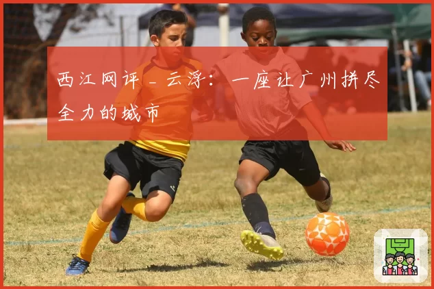 西江网评 _ 云浮:一座让广州拼尽全力的城市