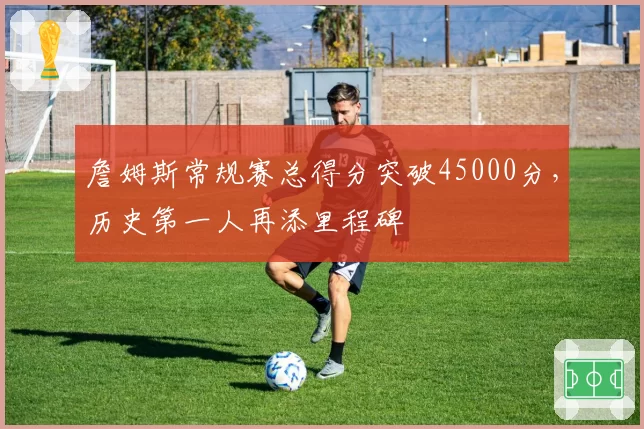 詹姆斯常规赛总得分突破45000分,历史第一人再添里程碑
