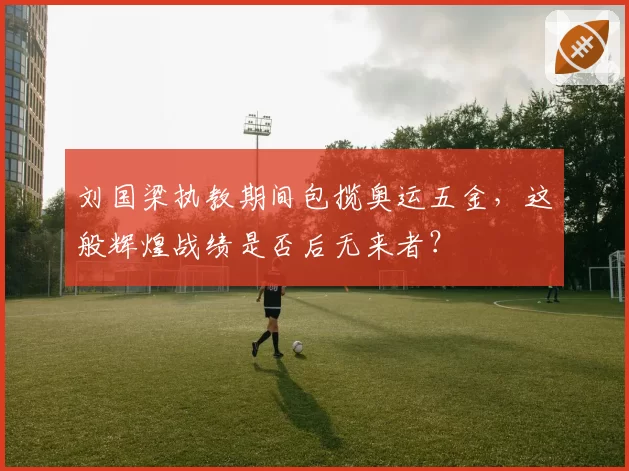 刘国梁执教期间包揽奥运五金，这般辉煌战绩是否后无来者？