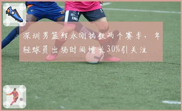 深圳男篮郑永刚执教两个赛季,年轻球员出场时间增长30%引关注