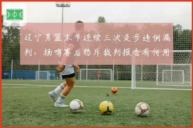 辽宁男篮末节连续三次走步违例漏判，杨鸣赛后怒斥裁判报告有何用？