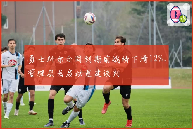 勇士科尔合同到期前战绩下滑12%,管理层或启动重建谈判