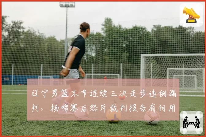 辽宁男篮末节连续三次走步违例漏判，杨鸣赛后怒斥裁判报告有何用？