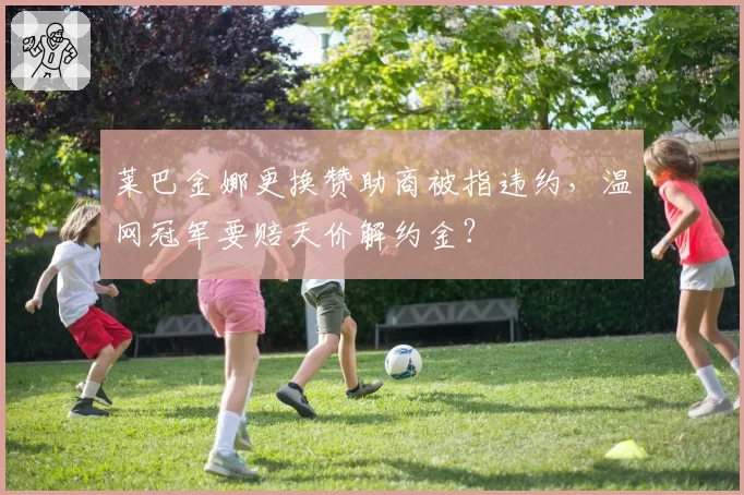 莱巴金娜更换赞助商被指违约，温网冠军要赔天价解约金？