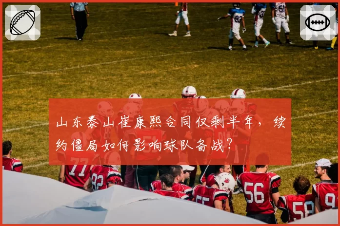 山东泰山崔康熙合同仅剩半年，续约僵局如何影响球队备战？