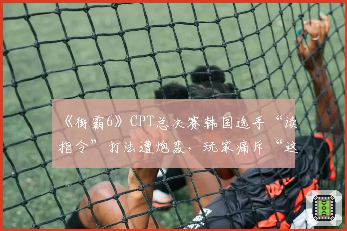 《街霸6》CPT总决赛韩国选手“读指令”打法遭炮轰，玩家痛斥“这是对格斗精神的亵渎”