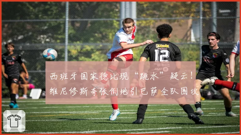 西班牙国家德比现“跳水”疑云！维尼修斯夸张倒地引巴萨全队围攻裁判