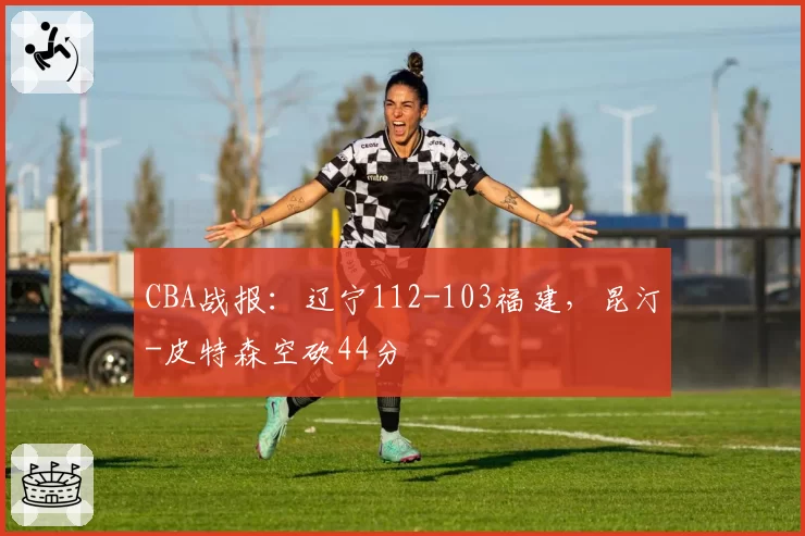 CBA战报：辽宁112-103福建，昆汀-皮特森空砍44分