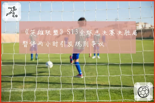 《英雄联盟》S13全球总决赛决胜局暂停两小时引发规则争议