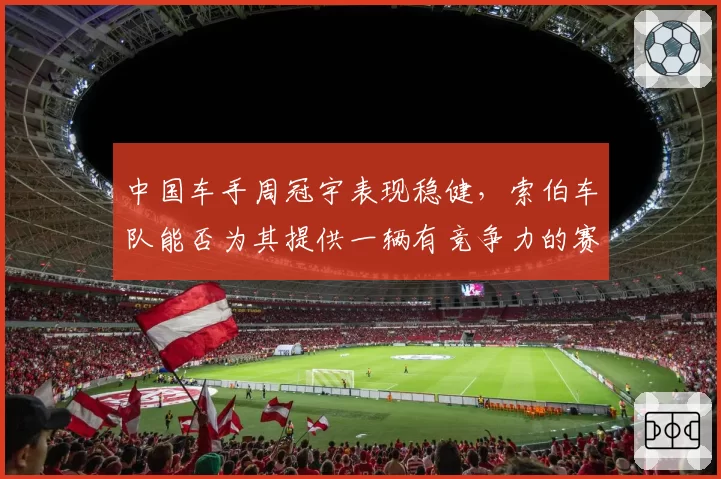中国车手周冠宇表现稳健，索伯车队能否为其提供一辆有竞争力的赛车？