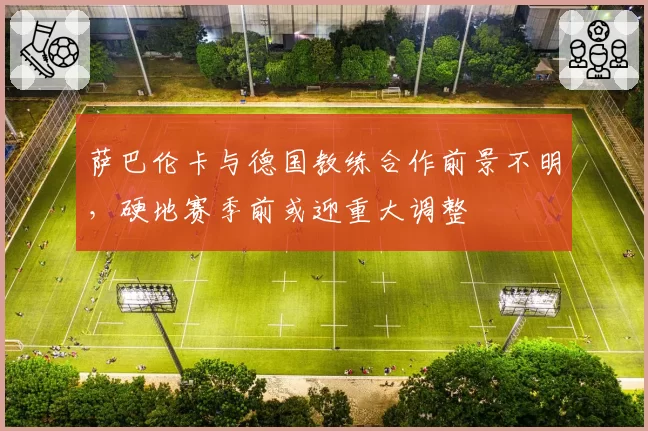 萨巴伦卡与德国教练合作前景不明,硬地赛季前或迎重大调整