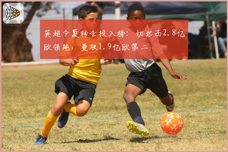 英超今夏转会投入榜：切尔西2.8亿欧领跑，曼联1.9亿欧第二