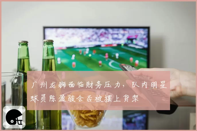 广州龙狮面临财务压力，队内明星球员陈盈骏会否被摆上货架