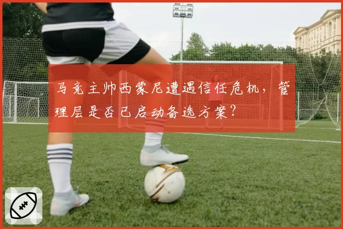 马竞主帅西蒙尼遭遇信任危机,管理层是否已启动备选方案?