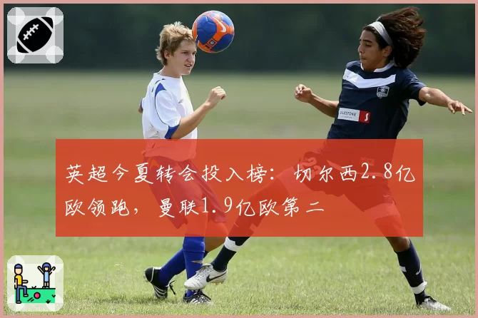 英超今夏转会投入榜：切尔西2.8亿欧领跑，曼联1.9亿欧第二