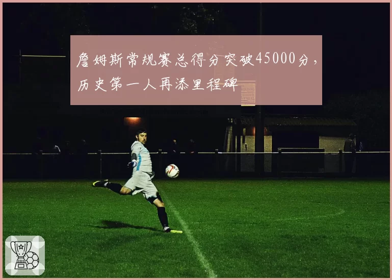 詹姆斯常规赛总得分突破45000分,历史第一人再添里程碑