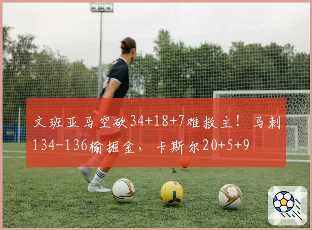 文班亚马空砍34+18+7难救主!马刺134-136输掘金,卡斯尔20+5+9