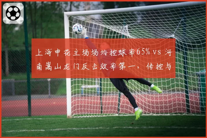 上海申花主场场均控球率65% vs 河南嵩山龙门反击效率第一,传控与防反的经典博弈