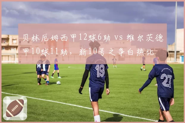 贝林厄姆西甲12球6助 vs 维尔茨德甲10球11助,新10号之争白热化