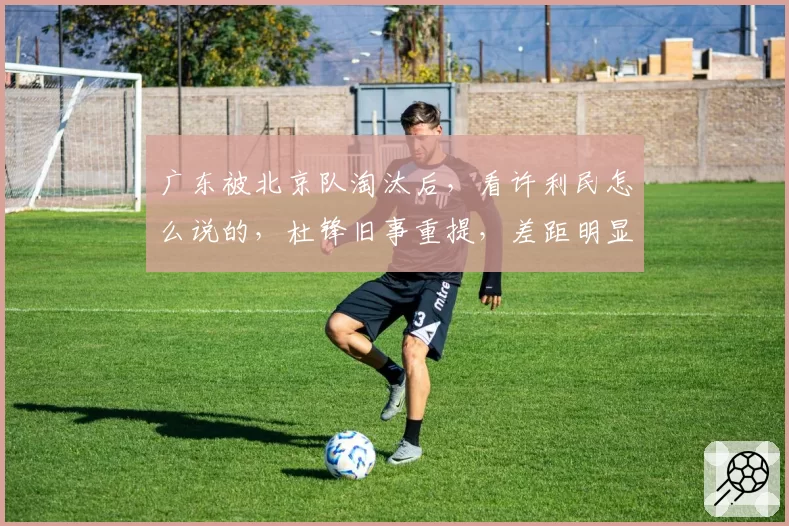 广东被北京队淘汰后,看许利民怎么说的,杜锋旧事重提,差距明显