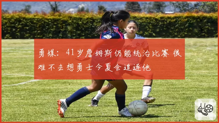 勇媒:41岁詹姆斯仍能统治比赛 很难不去想勇士今夏会追逐他