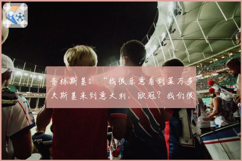 齐林斯基：“我很乐意看到莱万多夫斯基来到意大利。欧冠？我们很有竞争力但……”