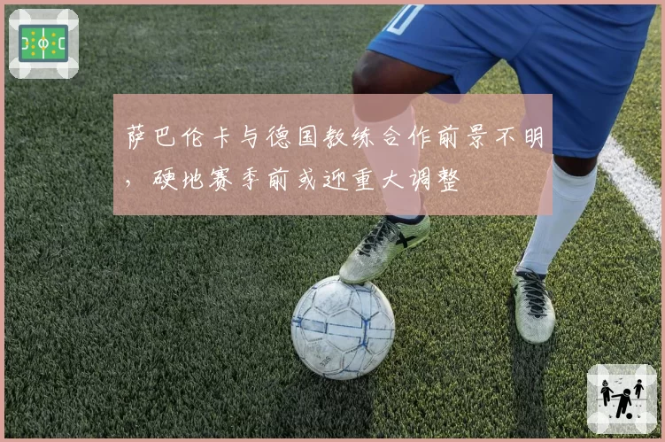 萨巴伦卡与德国教练合作前景不明,硬地赛季前或迎重大调整